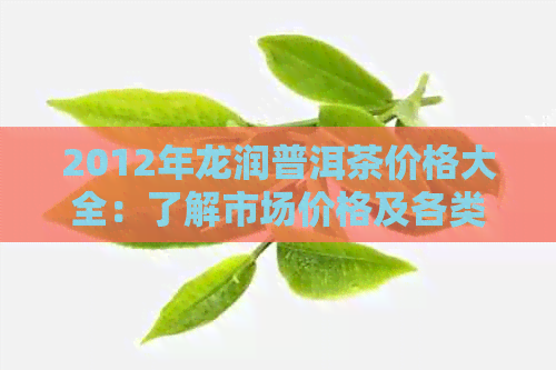 2012年龙润普洱茶价格大全：了解市场价格及各类产品分析