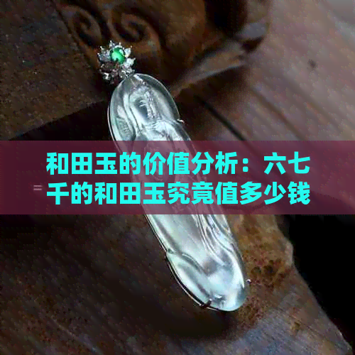 和田玉的价值分析：六七千的和田玉究竟值多少钱？