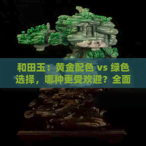 和田玉：黄金配色 vs 绿色选择，哪种更受欢迎？全面比较与分析