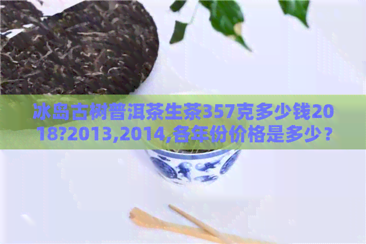 冰岛古树普洱茶生茶357克多少钱2018?2013,2014,各年份价格是多少？