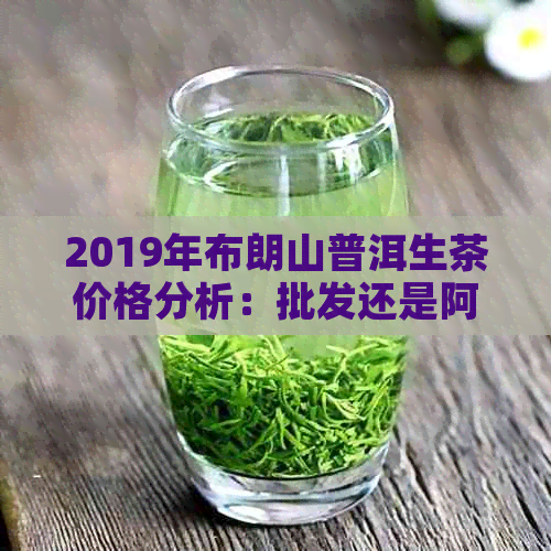 2019年布朗山普洱生茶价格分析：批发还是阿里？