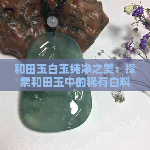 和田玉白玉纯净之美：探索和田玉中的稀有白料子