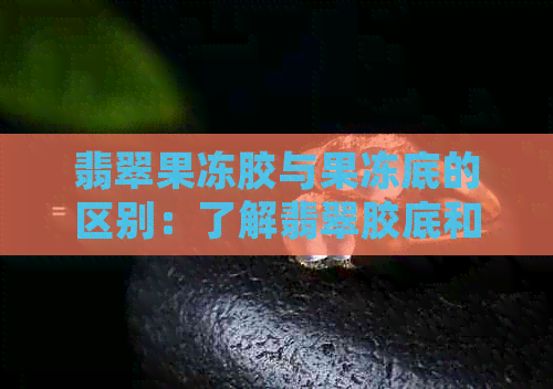 翡翠果冻胶与果冻底的区别：了解翡翠胶底和果冻底的不同之处及其档次