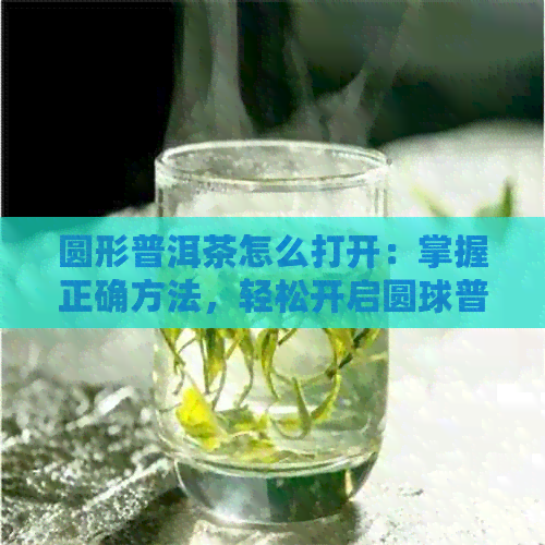 圆形普洱茶怎么打开：掌握正确方法，轻松开启圆球普洱茶