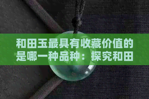 和田玉更具有收藏价值的是哪一种品种：探究和田玉收藏价值更高的类型