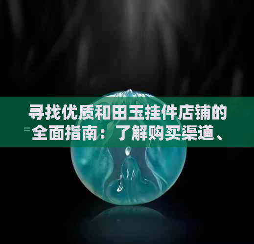 寻找优质和田玉挂件店铺的全面指南：了解购买渠道、价格比较与评价参考