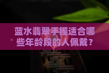 蓝水翡翠手镯适合哪些年龄段的人佩戴？如何选择合适尺寸的手镯？