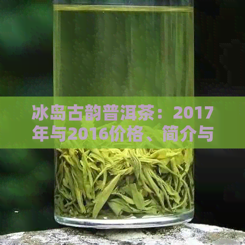 冰岛古韵普洱茶：2017年与2016价格、简介与一盒多少钱