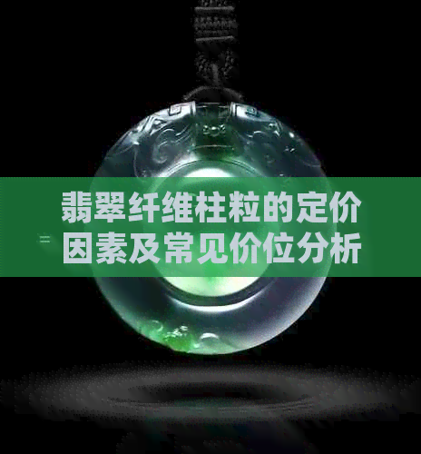 翡翠纤维柱粒的定价因素及常见价位分析，如何选购高性价比翡翠？