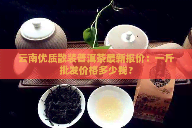 云南优质散装普洱茶最新报价：一斤批发价格多少钱？