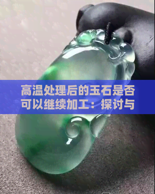 高温处理后的玉石是否可以继续加工：探讨与解答