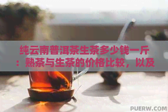 纯云南普洱茶生茶多少钱一斤：熟茶与生茶的价格比较，以及一个生茶的价格