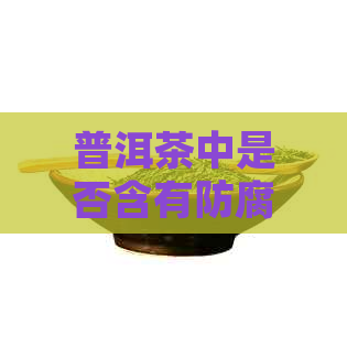 普洱茶中是否含有防腐剂？如何鉴别并避免食用含有防腐剂的普洱茶？