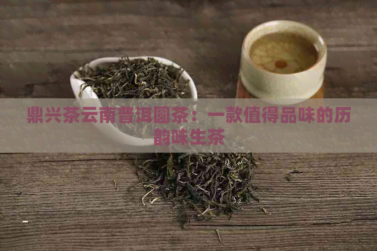 鼎兴茶云南普洱圆茶：一款值得品味的历韵味生茶