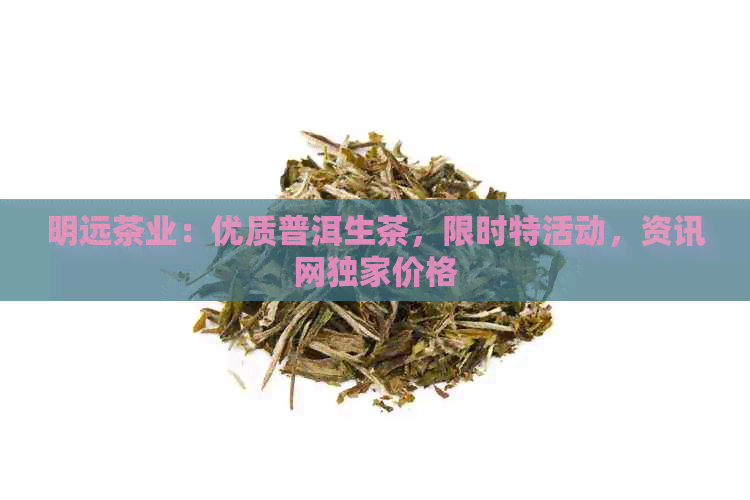 明远茶业：优质普洱生茶，限时特活动，资讯网独家价格