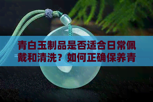 青白玉制品是否适合日常佩戴和清洗？如何正确保养青白玉？