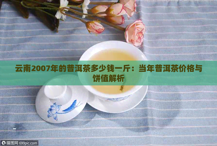 云南2007年的普洱茶多少钱一斤：当年普洱茶价格与饼值解析