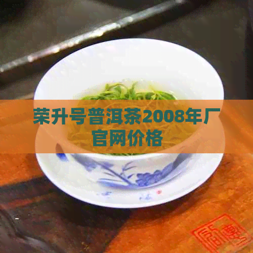 荣升号普洱茶2008年厂官网价格