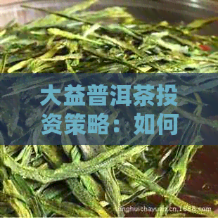 大益普洱茶投资策略：如何通过普洱茶赚钱盈利模式分析