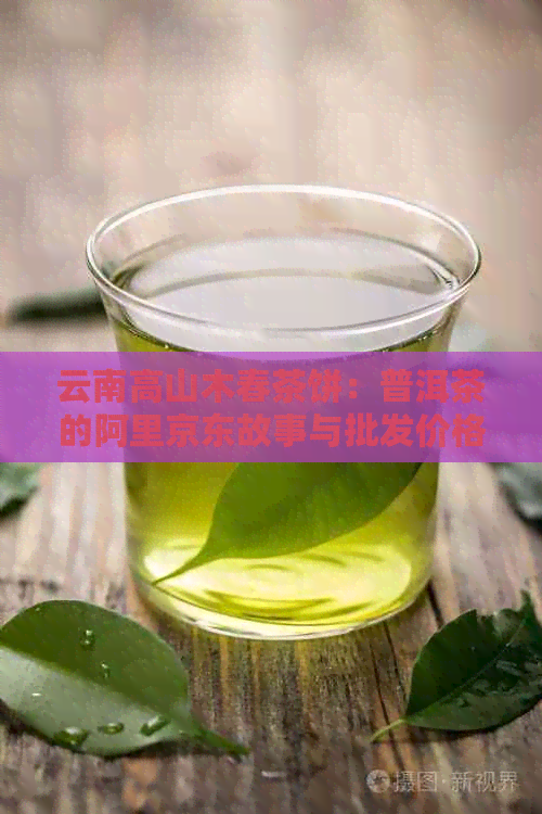 云南高山木春茶饼：普洱茶的阿里京东故事与批发价格