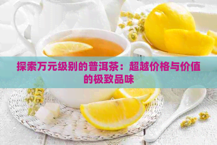 探索万元级别的普洱茶：超越价格与价值的极致品味