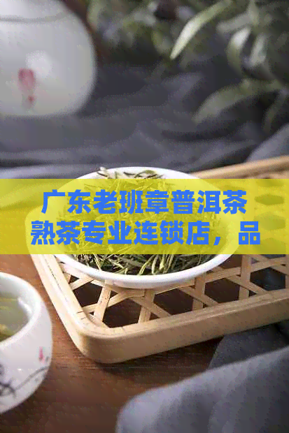 广东老班章普洱茶熟茶专业连锁店，品质保证，信誉至上