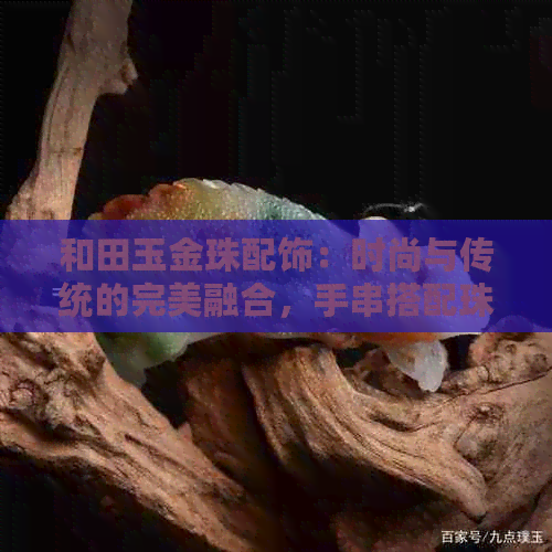 和田玉金珠配饰：时尚与传统的完美融合，手串搭配珠子，好看又保值