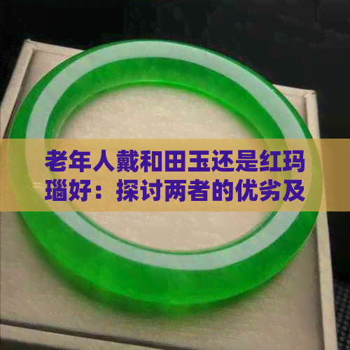 老年人戴和田玉还是红玛瑙好：探讨两者的优劣及适合程度