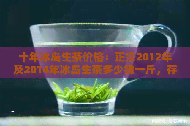 十年冰岛生茶价格：正宗2012年及2014年冰岛生茶多少钱一斤，存放几年好喝？