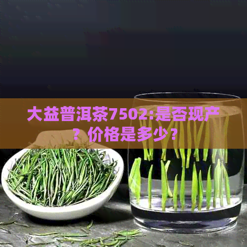 大益普洱茶7502:是否现产？价格是多少？