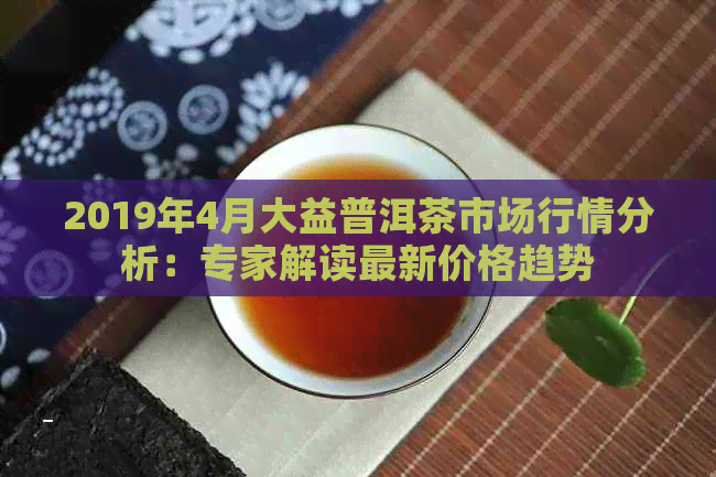 2019年4月大益普洱茶市场行情分析：专家解读最新价格趋势