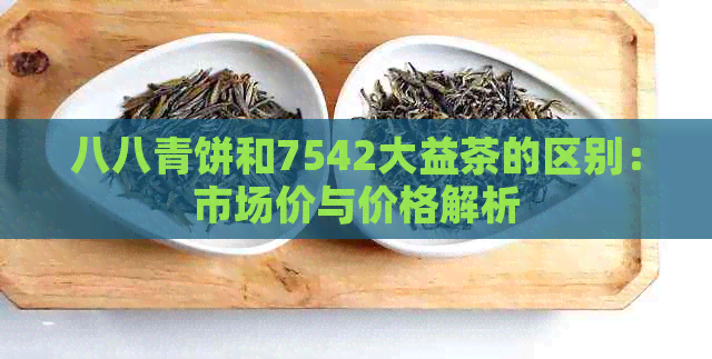 八八青饼和7542大益茶的区别：市场价与价格解析