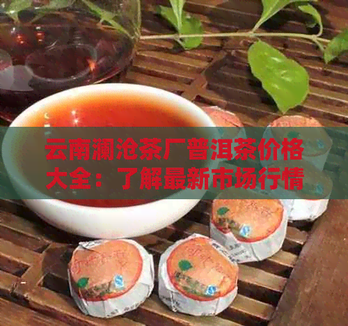 云南澜沧茶厂普洱茶价格大全：了解最新市场行情及品质特点