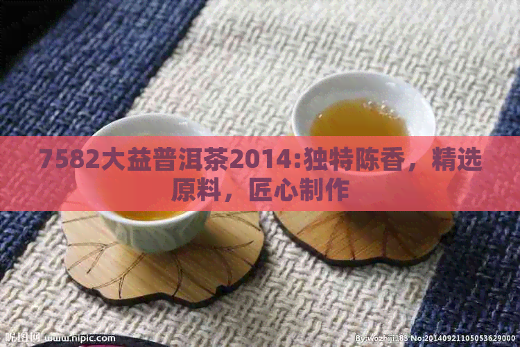 7582大益普洱茶2014:独特陈香，精选原料，匠心制作