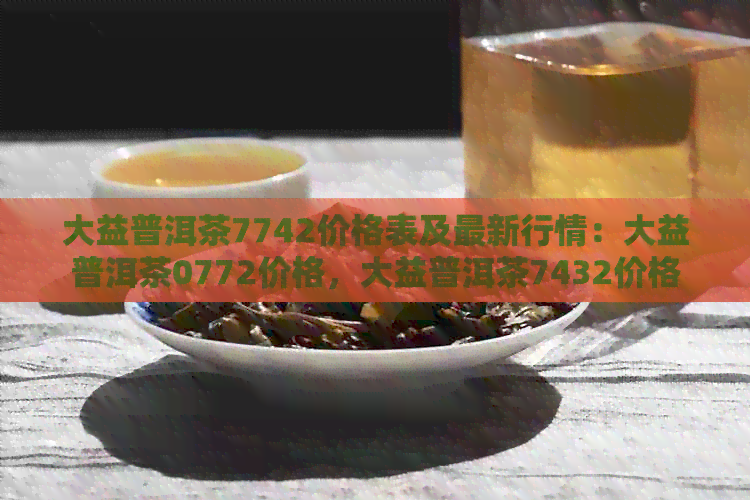 大益普洱茶7742价格表及最新行情：大益普洱茶0772价格，大益普洱茶7432价格