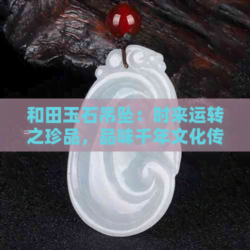 和田玉石吊坠：时来运转之珍品，品味千年文化传承与时尚潮流的完美结合