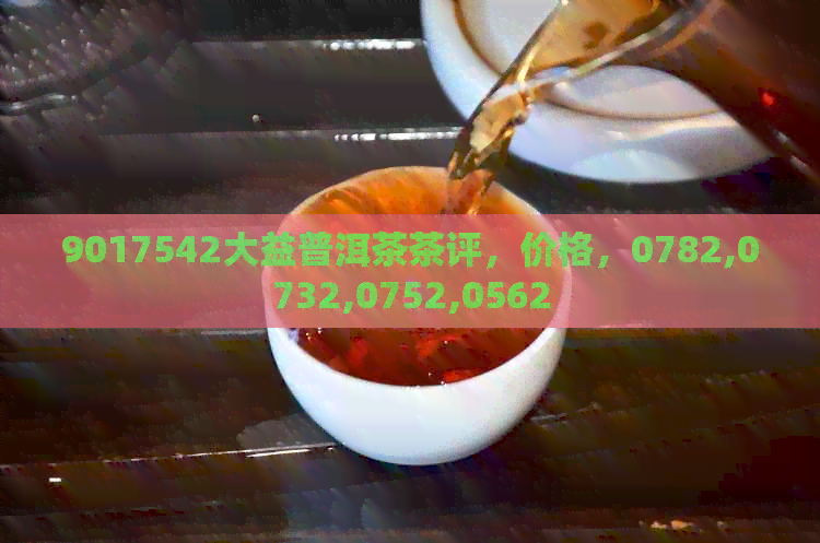 9017542大益普洱茶茶评，价格，0782,0732,0752,0562