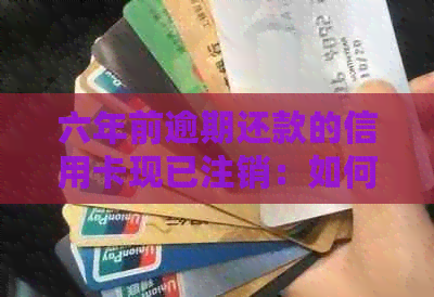 六年前逾期还款的信用卡现已注销：如何处理未解决的问题？