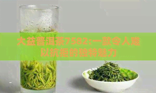 大益普洱茶7582:一款令人难以抗拒的独特魅力