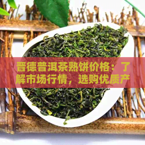 晋德普洱茶熟饼价格：了解市场行情，选购优质产品