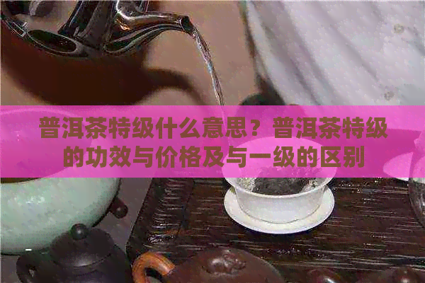 普洱茶特级什么意思？普洱茶特级的功效与价格及与一级的区别