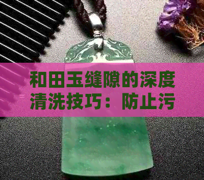 和田玉缝隙的深度清洗技巧：防止污染，保持其璀璨光泽