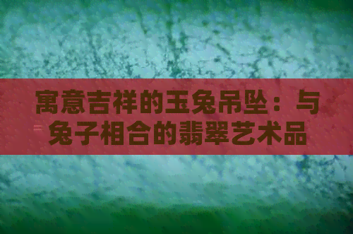 寓意吉祥的玉兔吊坠：与兔子相合的翡翠艺术品