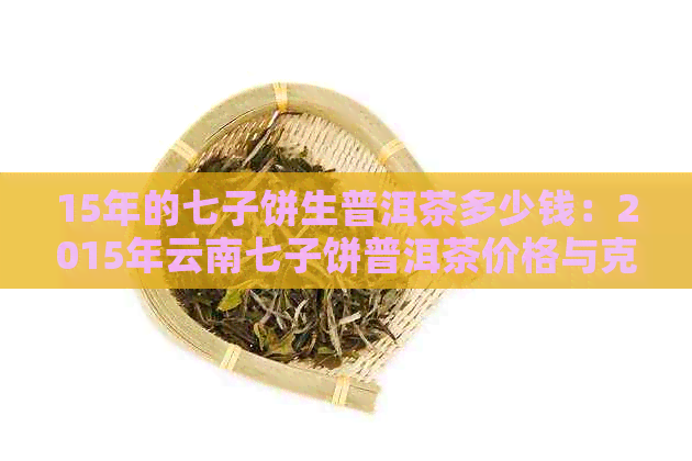 15年的七子饼生普洱茶多少钱：2015年云南七子饼普洱茶价格与克重