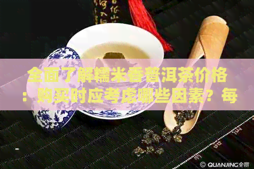 全面了解糯米香普洱茶价格：购买时应考虑哪些因素？每斤市场行情如何？