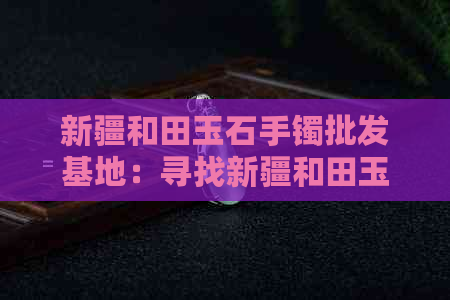 新疆和田玉石手镯批发基地：寻找新疆和田玉市场与价格。