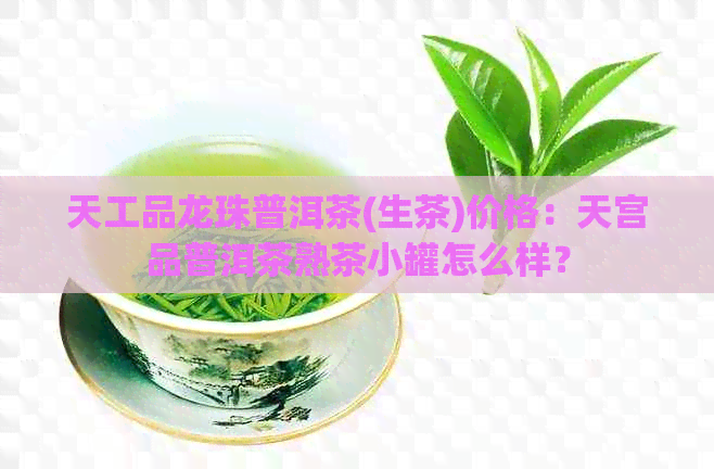 天工品龙珠普洱茶(生茶)价格：天宫品普洱茶熟茶小罐怎么样？