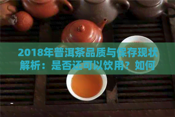 2018年普洱茶品质与保存现状解析：是否还可以饮用？如何正确品鉴和保存？