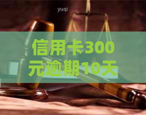 信用卡300元逾期10天对的影响及逾期4-5天的利息计算