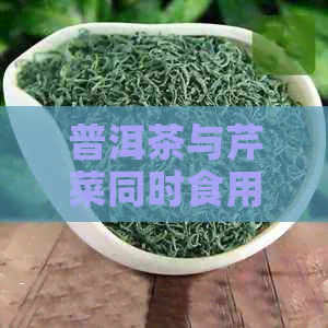 普洱茶与芹菜同时食用是否相宜？健饮食的最新研究和建议是什么？